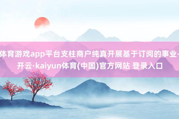 体育游戏app平台支柱商户纯真开展基于订阅的事业-开云·kaiyun体育(中国)官方网站 登录入口