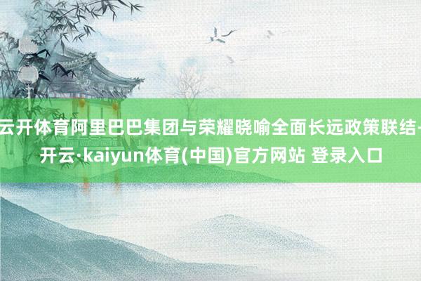 云开体育阿里巴巴集团与荣耀晓喻全面长远政策联结-开云·kaiyun体育(中国)官方网站 登录入口