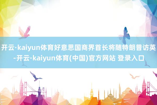 开云·kaiyun体育好意思国商界首长将随特朗普访英-开云·kaiyun体育(中国)官方网站 登录入口