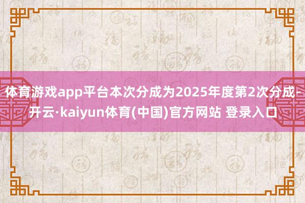 体育游戏app平台本次分成为2025年度第2次分成-开云·kaiyun体育(中国)官方网站 登录入口