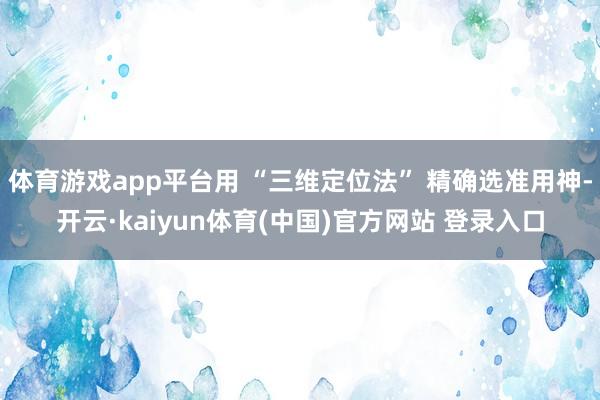 体育游戏app平台用 “三维定位法” 精确选准用神-开云·kaiyun体育(中国)官方网站 登录入口