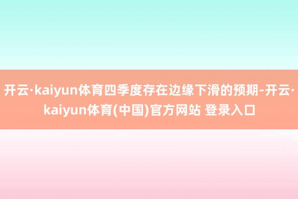 开云·kaiyun体育四季度存在边缘下滑的预期-开云·kaiyun体育(中国)官方网站 登录入口