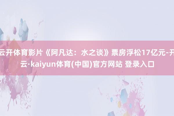 云开体育影片《阿凡达：水之谈》票房浮松17亿元-开云·kaiyun体育(中国)官方网站 登录入口