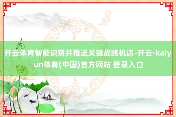 开云体育智能识别并推送关键战略机遇-开云·kaiyun体育(中国)官方网站 登录入口