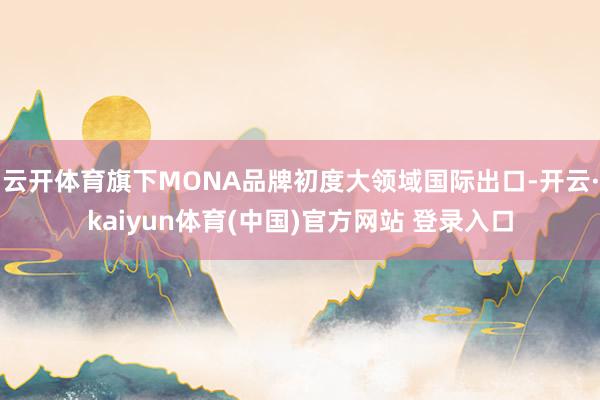 云开体育旗下MONA品牌初度大领域国际出口-开云·kaiyun体育(中国)官方网站 登录入口