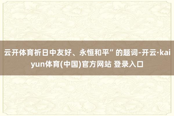 云开体育祈日中友好、永恒和平”的题词-开云·kaiyun体育(中国)官方网站 登录入口