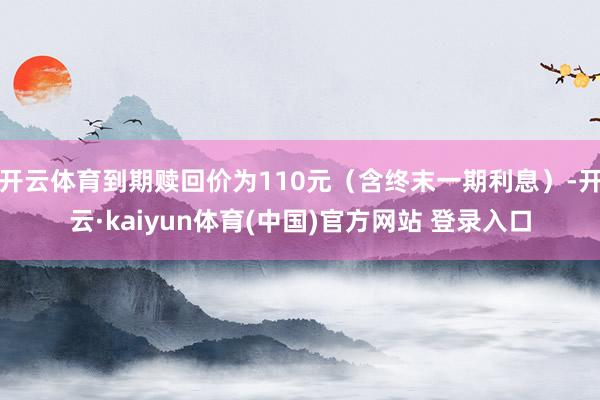 开云体育到期赎回价为110元（含终末一期利息）-开云·kaiyun体育(中国)官方网站 登录入口