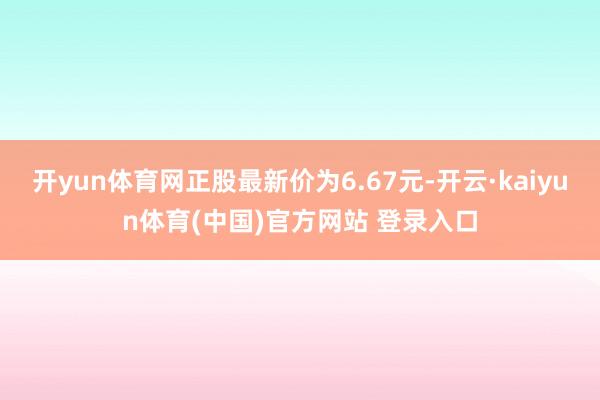 开yun体育网正股最新价为6.67元-开云·kaiyun体育(中国)官方网站 登录入口