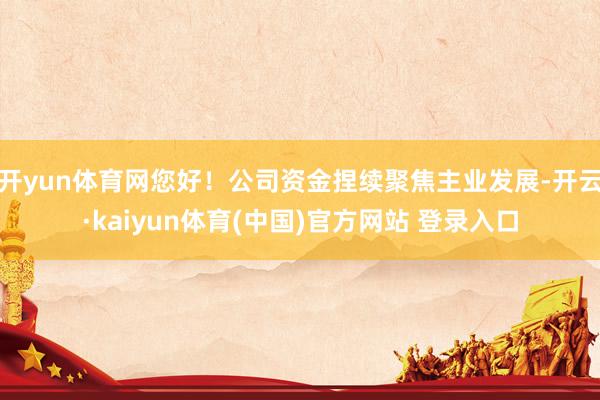 开yun体育网您好！公司资金捏续聚焦主业发展-开云·kaiyun体育(中国)官方网站 登录入口