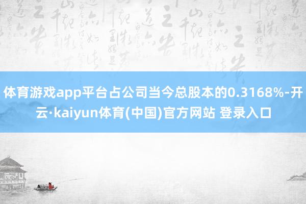 体育游戏app平台占公司当今总股本的0.3168%-开云·kaiyun体育(中国)官方网站 登录入口