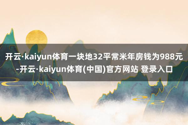 开云·kaiyun体育一块地32平常米年房钱为988元-开云·kaiyun体育(中国)官方网站 登录入口