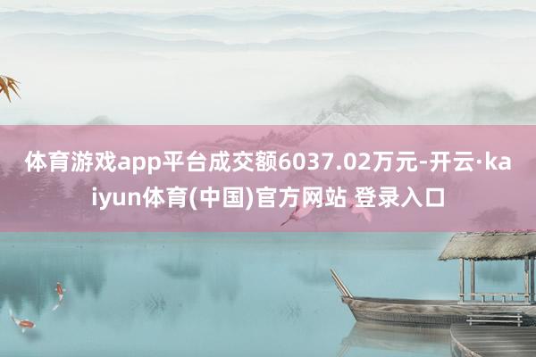 体育游戏app平台成交额6037.02万元-开云·kaiyun体育(中国)官方网站 登录入口