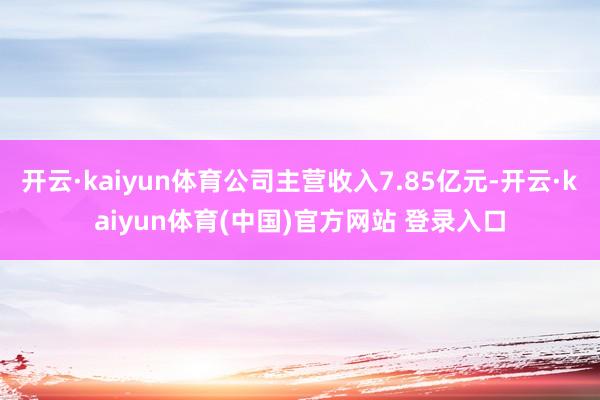 开云·kaiyun体育公司主营收入7.85亿元-开云·kaiyun体育(中国)官方网站 登录入口
