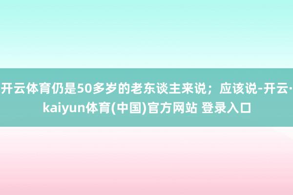 开云体育仍是50多岁的老东谈主来说;应该说-开云·kaiyun体育(中国)官方网站 登录入口