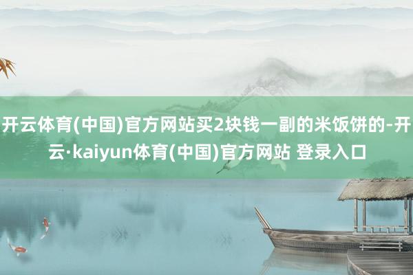 开云体育(中国)官方网站买2块钱一副的米饭饼的-开云·kaiyun体育(中国)官方网站 登录入口