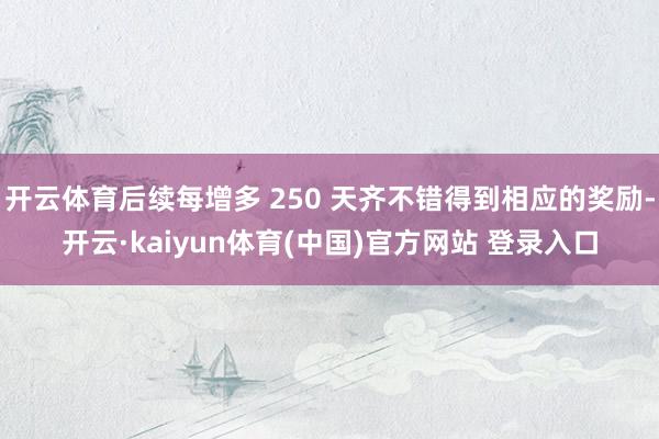 开云体育后续每增多 250 天齐不错得到相应的奖励-开云·kaiyun体育(中国)官方网站 登录入口