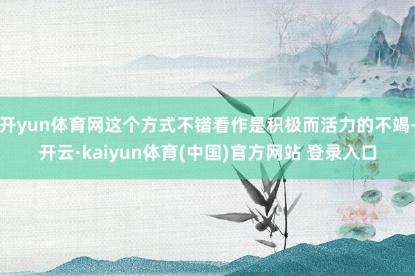 开yun体育网这个方式不错看作是积极而活力的不竭-开云·kaiyun体育(中国)官方网站 登录入口