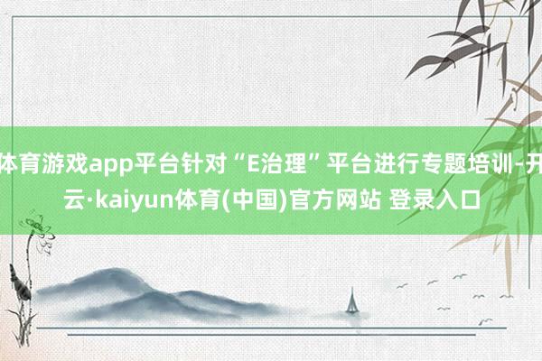 体育游戏app平台针对“E治理”平台进行专题培训-开云·kaiyun体育(中国)官方网站 登录入口