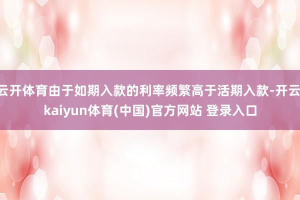 云开体育由于如期入款的利率频繁高于活期入款-开云·kaiyun体育(中国)官方网站 登录入口