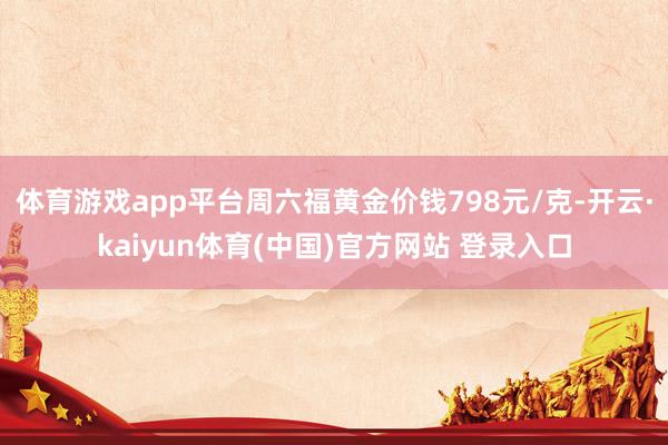 体育游戏app平台周六福黄金价钱798元/克-开云·kaiyun体育(中国)官方网站 登录入口