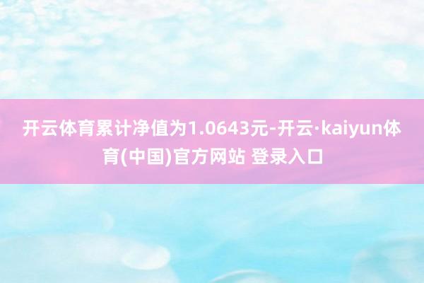 开云体育累计净值为1.0643元-开云·kaiyun体育(中国)官方网站 登录入口