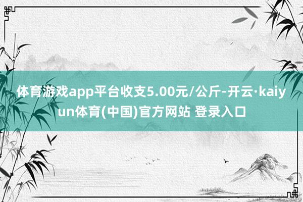 体育游戏app平台收支5.00元/公斤-开云·kaiyun体育(中国)官方网站 登录入口
