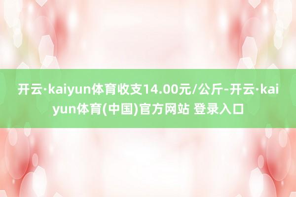 开云·kaiyun体育收支14.00元/公斤-开云·kaiyun体育(中国)官方网站 登录入口