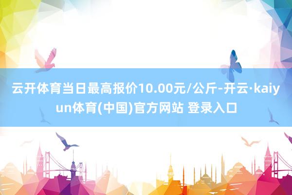 云开体育当日最高报价10.00元/公斤-开云·kaiyun体育(中国)官方网站 登录入口