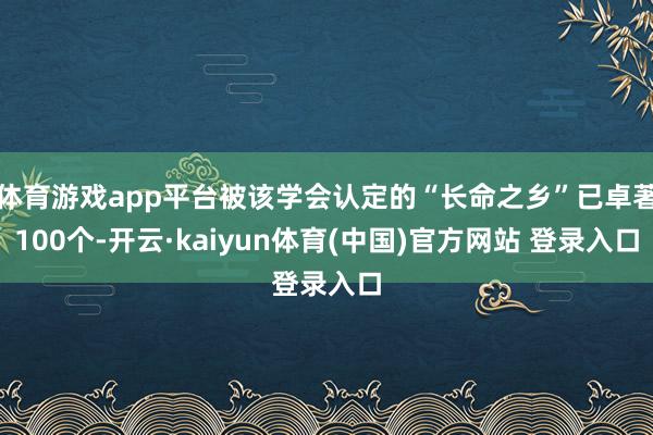 体育游戏app平台被该学会认定的“长命之乡”已卓著100个-开云·kaiyun体育(中国)官方网站 登录入口