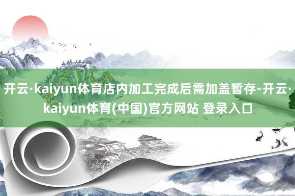 开云·kaiyun体育店内加工完成后需加盖暂存-开云·kaiyun体育(中国)官方网站 登录入口