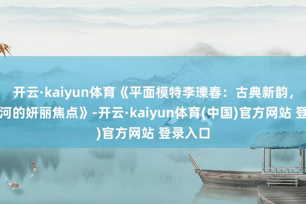 开云·kaiyun体育《平面模特李瓅春：古典新韵，前锋银河的妍丽焦点》-开云·kaiyun体育(中国)官方网站 登录入口