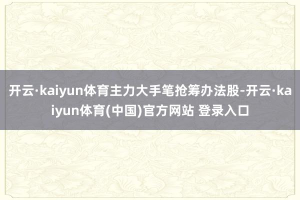 开云·kaiyun体育主力大手笔抢筹办法股-开云·kaiyun体育(中国)官方网站 登录入口
