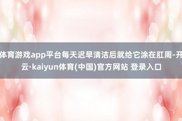 体育游戏app平台每天迟早清洁后就给它涂在肛周-开云·kaiyun体育(中国)官方网站 登录入口