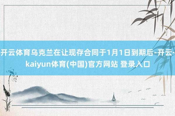 开云体育乌克兰在让现存合同于1月1日到期后-开云·kaiyun体育(中国)官方网站 登录入口