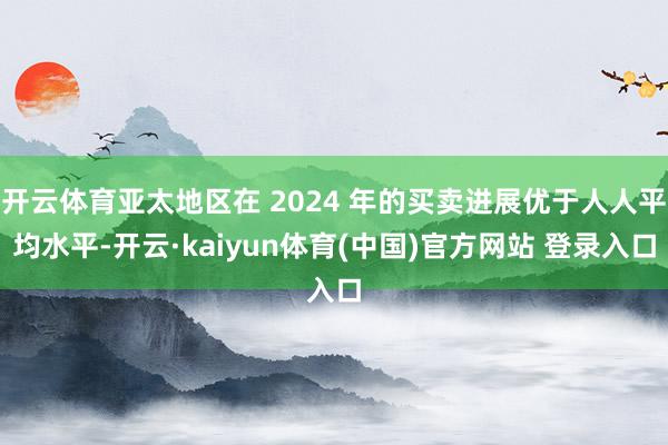 开云体育亚太地区在 2024 年的买卖进展优于人人平均水平-开云·kaiyun体育(中国)官方网站 登录入口
