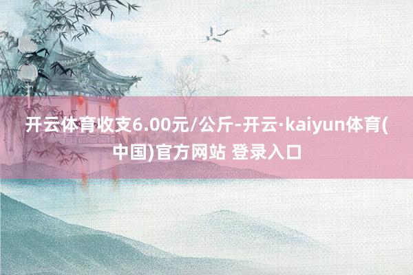 开云体育收支6.00元/公斤-开云·kaiyun体育(中国)官方网站 登录入口