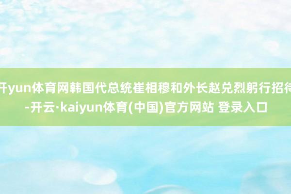 开yun体育网韩国代总统崔相穆和外长赵兑烈躬行招待-开云·kaiyun体育(中国)官方网站 登录入口