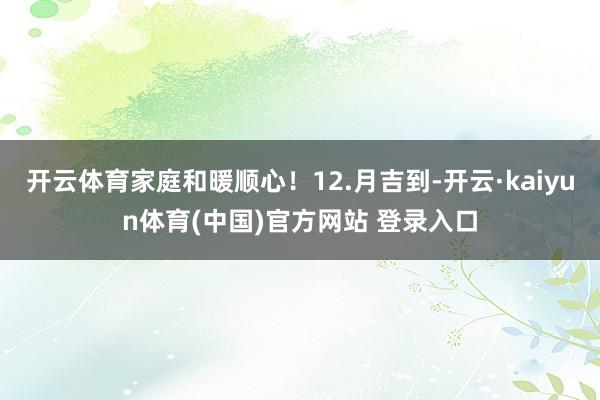 开云体育家庭和暖顺心！12.月吉到-开云·kaiyun体育(中国)官方网站 登录入口