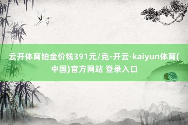 云开体育铂金价钱391元/克-开云·kaiyun体育(中国)官方网站 登录入口