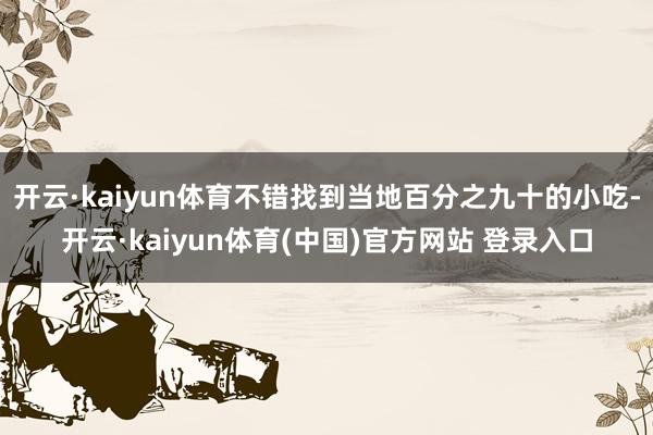 开云·kaiyun体育不错找到当地百分之九十的小吃-开云·kaiyun体育(中国)官方网站 登录入口