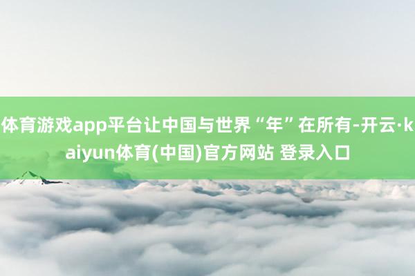 体育游戏app平台让中国与世界“年”在所有-开云·kaiyun体育(中国)官方网站 登录入口