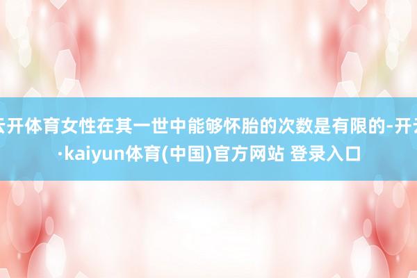 云开体育女性在其一世中能够怀胎的次数是有限的-开云·kaiyun体育(中国)官方网站 登录入口
