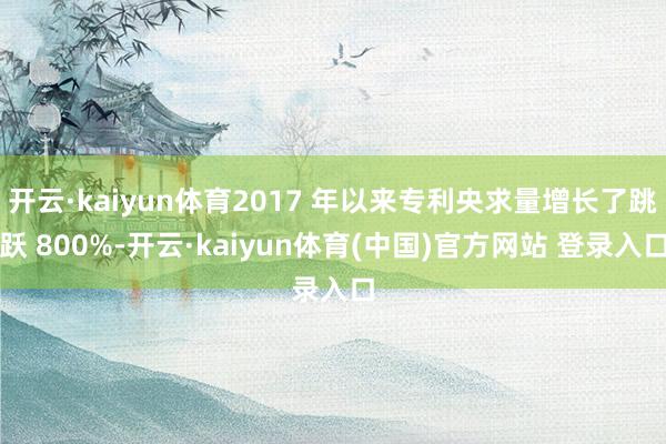 开云·kaiyun体育2017 年以来专利央求量增长了跳跃 800%-开云·kaiyun体育(中国)官方网站 登录入口