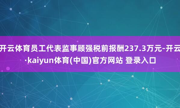 开云体育员工代表监事顾强税前报酬237.3万元-开云·kaiyun体育(中国)官方网站 登录入口