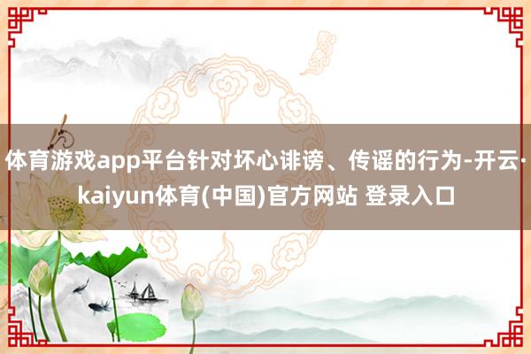 体育游戏app平台针对坏心诽谤、传谣的行为-开云·kaiyun体育(中国)官方网站 登录入口