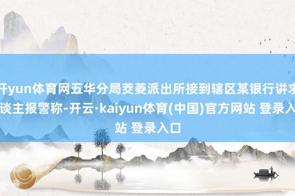 开yun体育网五华分局茭菱派出所接到辖区某银行讲求东谈主报警称-开云·kaiyun体育(中国)官方网站 登录入口