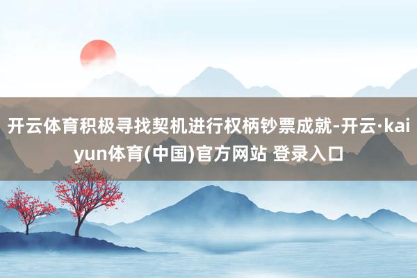 开云体育积极寻找契机进行权柄钞票成就-开云·kaiyun体育(中国)官方网站 登录入口