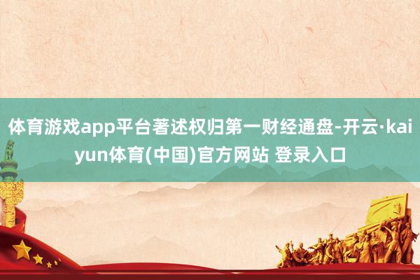 体育游戏app平台著述权归第一财经通盘-开云·kaiyun体育(中国)官方网站 登录入口