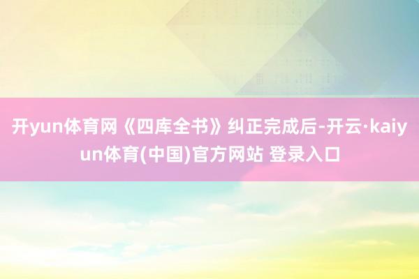 开yun体育网《四库全书》纠正完成后-开云·kaiyun体育(中国)官方网站 登录入口