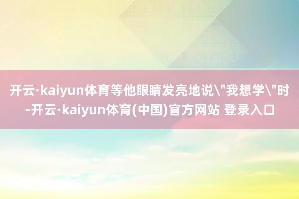 开云·kaiyun体育等他眼睛发亮地说